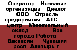 Оператор › Название организации ­ Диалог, ООО › Отрасль предприятия ­ АТС, call-центр › Минимальный оклад ­ 28 000 - Все города Работа » Вакансии   . Чувашия респ.,Алатырь г.